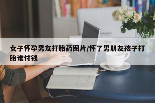 药流药联系方式女子怀孕男友打胎药图片/怀了男朋友孩子打胎谁付钱
