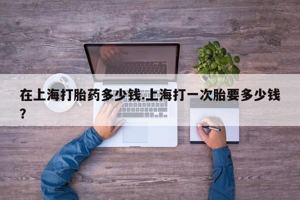 药流药联系方式在上海打胎药多少钱.上海打一次胎要多少钱？