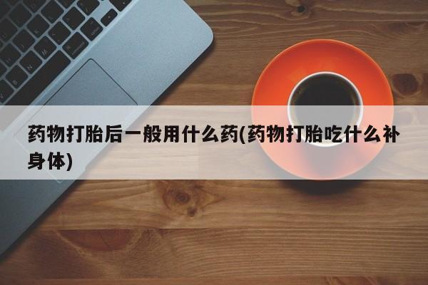药流药联系方式药物打胎后一般用什么药(药物打胎吃什么补身体)
