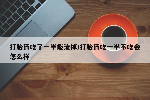 药流药联系方式打胎药吃了一半能流掉/打胎药吃一半不吃会怎么样