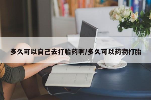 药流药联系方式多久可以自己去打胎药啊/多久可以药物打胎