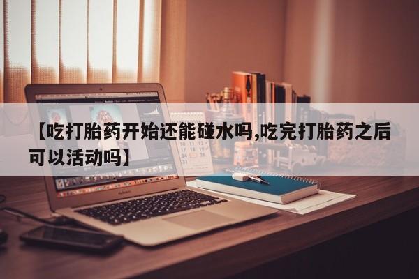 药流药联系方式【吃打胎药开始还能碰水吗,吃完打胎药之后可以活动吗】
