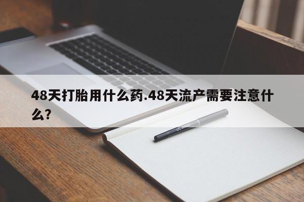 药流药联系方式48天打胎用什么药.48天流产需要注意什么？