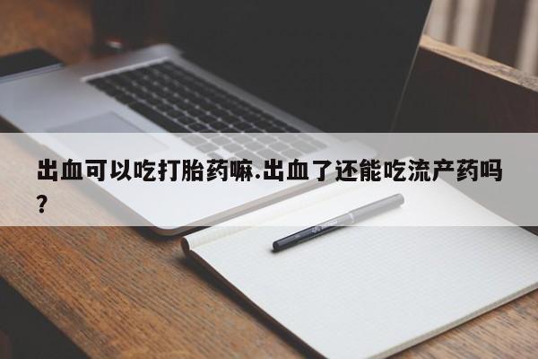 药流药联系方式出血可以吃打胎药嘛.出血了还能吃流产药吗？