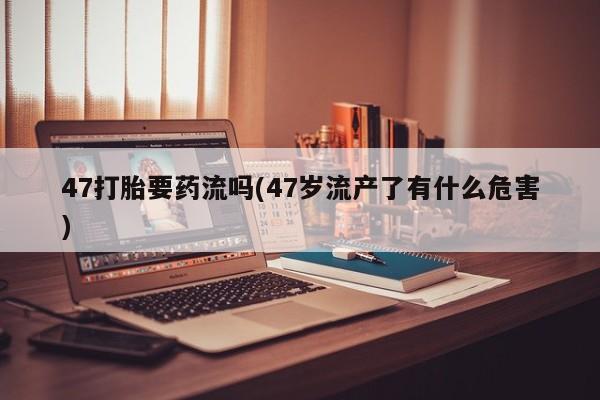 药流药联系方式47打胎要药流吗(47岁流产了有什么危害)