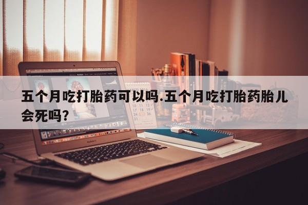 药流药联系方式五个月吃打胎药可以吗.五个月吃打胎药胎儿会死吗？