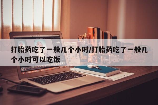 药流药联系方式打胎药吃了一般几个小时/打胎药吃了一般几个小时可以吃饭