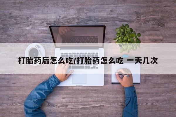 药流药联系方式打胎药后怎么吃/打胎药怎么吃 一天几次