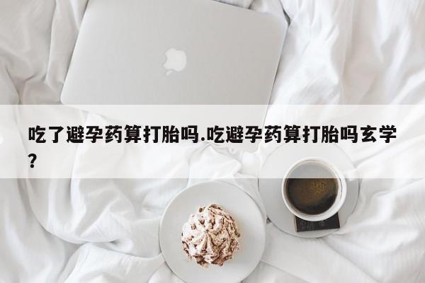 药流药联系方式吃了避孕药算打胎吗.吃避孕药算打胎吗玄学？