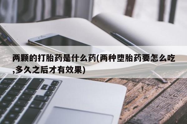 药流药联系方式两颗的打胎药是什么药(两种堕胎药要怎么吃,多久之后才有效果)