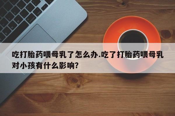 药流药联系方式吃打胎药喂母乳了怎么办.吃了打胎药喂母乳对小孩有什么影响？
