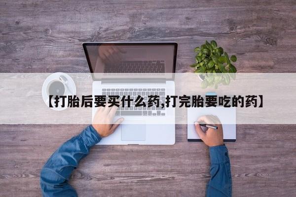 药流药联系方式【打胎后要买什么药,打完胎要吃的药】