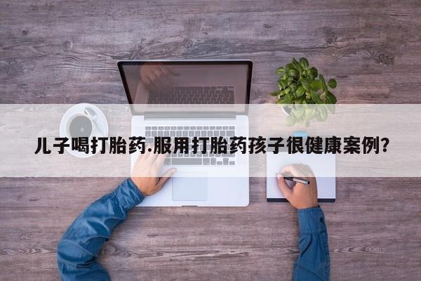 药流药联系方式儿子喝打胎药.服用打胎药孩子很健康案例?