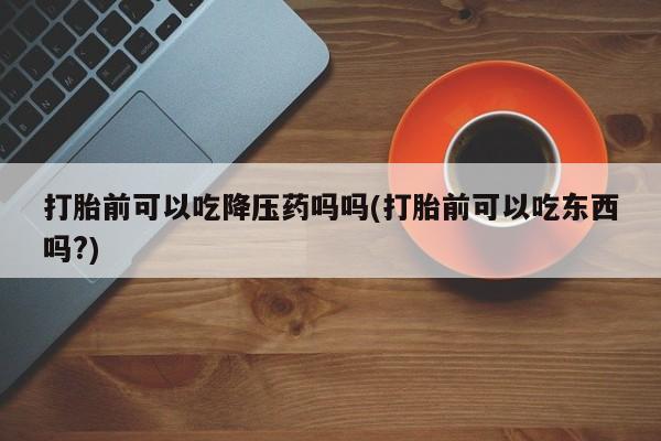 药流药联系方式打胎前可以吃降压药吗吗(打胎前可以吃东西吗?)