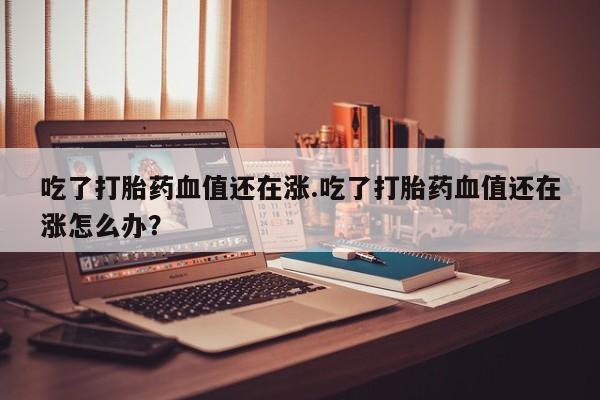 药流药联系方式吃了打胎药血值还在涨.吃了打胎药血值还在涨怎么办？