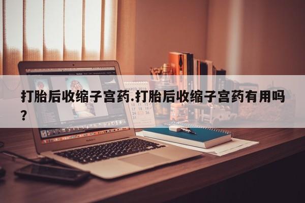 药流药联系方式打胎后收缩子宫药.打胎后收缩子宫药有用吗？