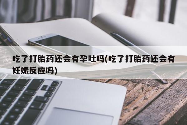 药流药联系方式吃了打胎药还会有孕吐吗(吃了打胎药还会有妊娠反应吗)