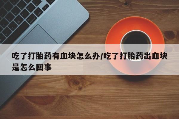 药流药联系方式吃了打胎药有血块怎么办/吃了打胎药出血块是怎么回事