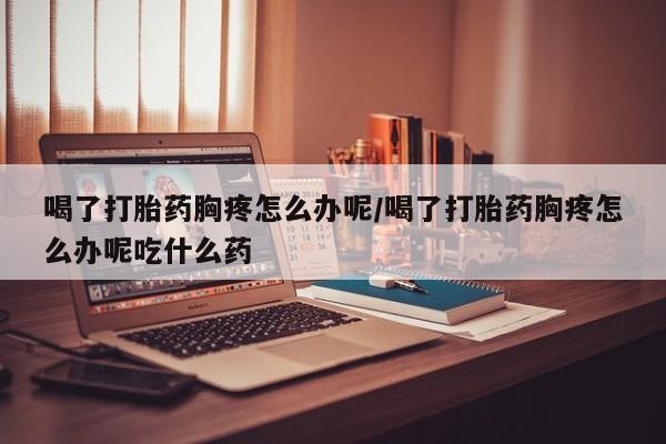 药流药联系方式喝了打胎药胸疼怎么办呢/喝了打胎药胸疼怎么办呢吃什么药