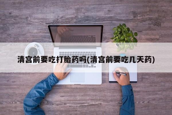 药流药联系方式清宫前要吃打胎药吗(清宫前要吃几天药)