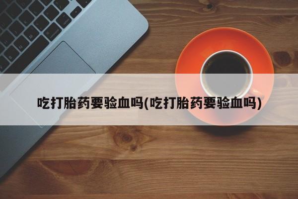 药流药联系方式吃打胎药要验血吗(吃打胎药要验血吗)