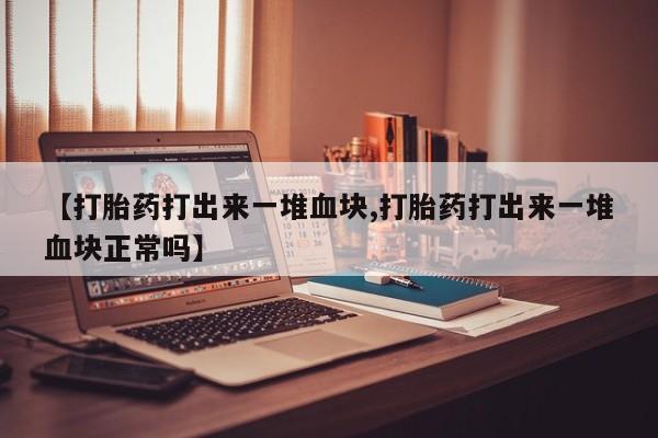 药流药联系方式【打胎药打出来一堆血块,打胎药打出来一堆血块正常吗】