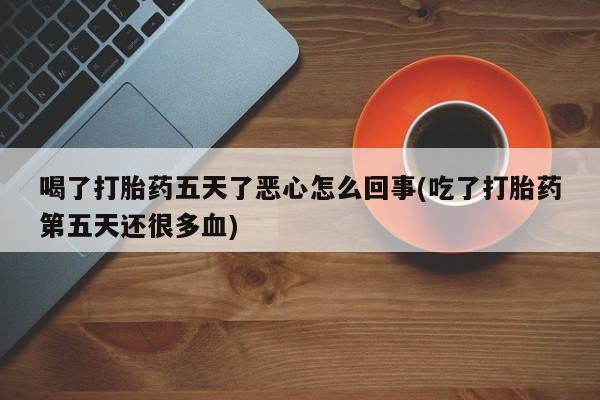 药流药联系方式喝了打胎药五天了恶心怎么回事(吃了打胎药第五天还很多血)