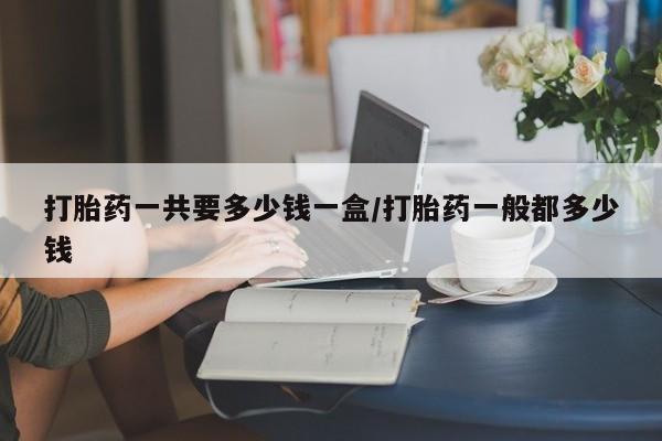 药流药联系方式打胎药一共要多少钱一盒/打胎药一般都多少钱