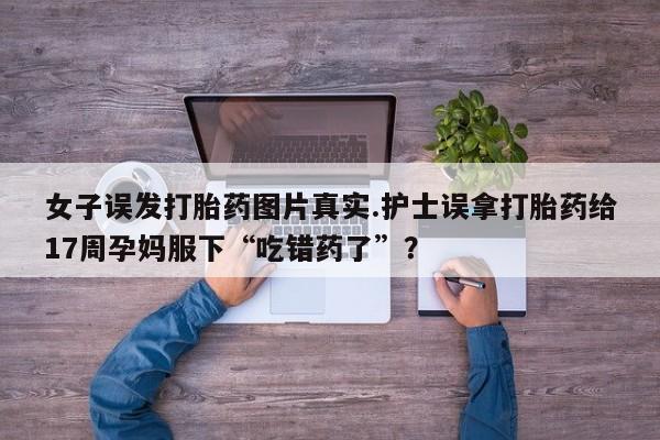 药流药联系方式女子误发打胎药图片真实.护士误拿打胎药给17周孕妈服下“吃错药了”？