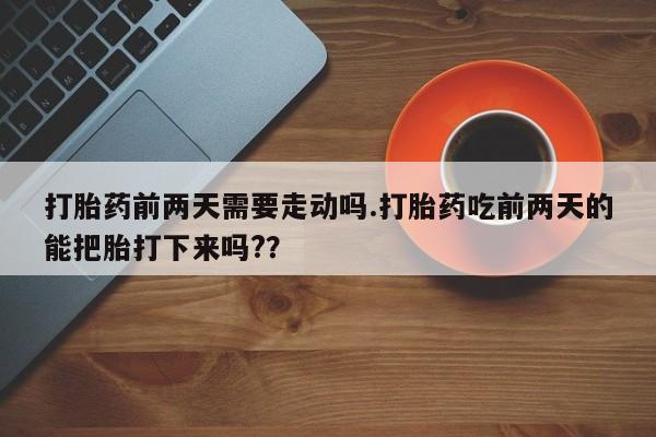 药流药联系方式打胎药前两天需要走动吗.打胎药吃前两天的能把胎打下来吗?？