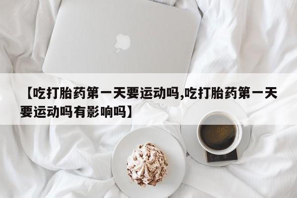 药流药联系方式【吃打胎药第一天要运动吗,吃打胎药第一天要运动吗有影响吗】