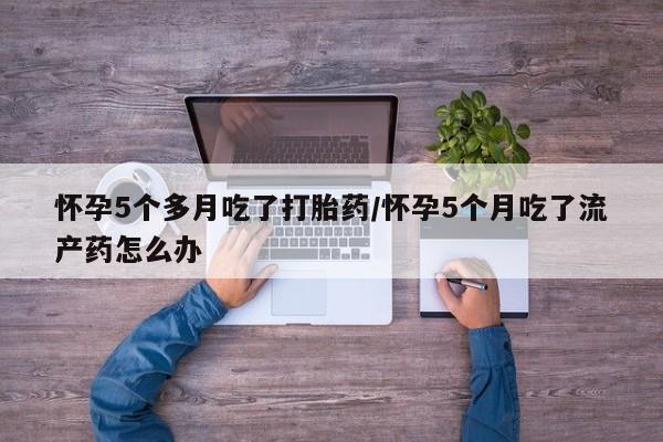 药流药联系方式怀孕5个多月吃了打胎药/怀孕5个月吃了流产药怎么办