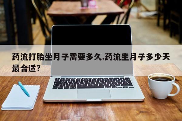 药流药联系方式药流打胎坐月子需要多久.药流坐月子多少天最合适？