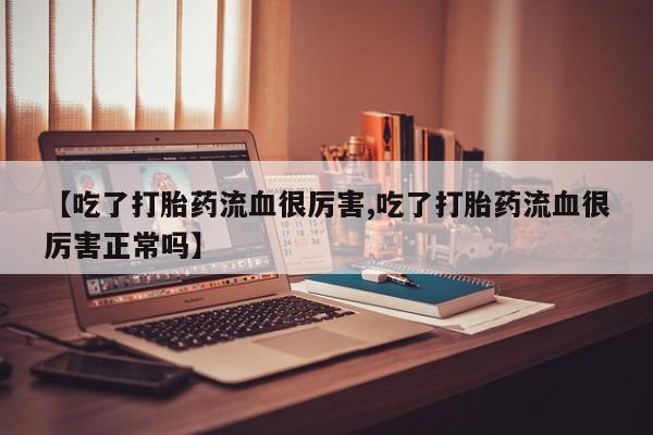 药流药联系方式【吃了打胎药流血很厉害,吃了打胎药流血很厉害正常吗】