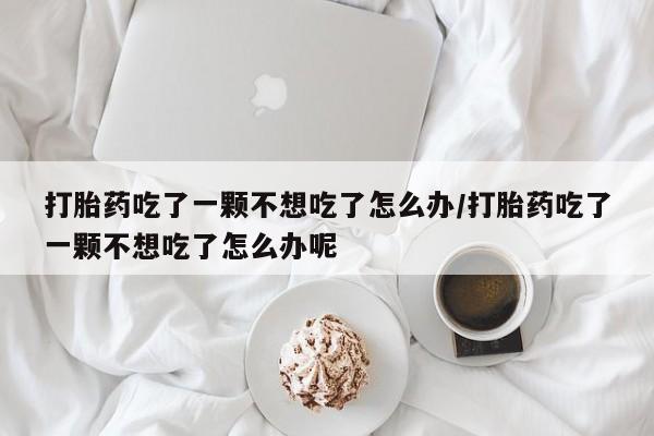 药流药联系方式打胎药吃了一颗不想吃了怎么办/打胎药吃了一颗不想吃了怎么办呢
