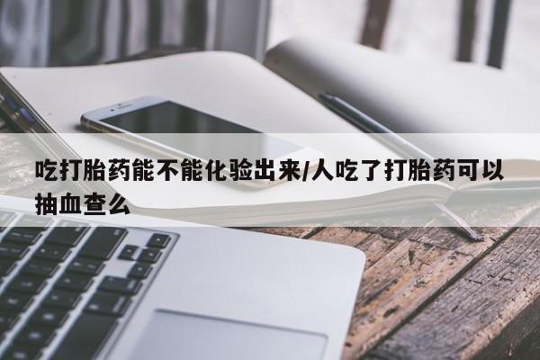药流药联系方式吃打胎药能不能化验出来/人吃了打胎药可以抽血查么