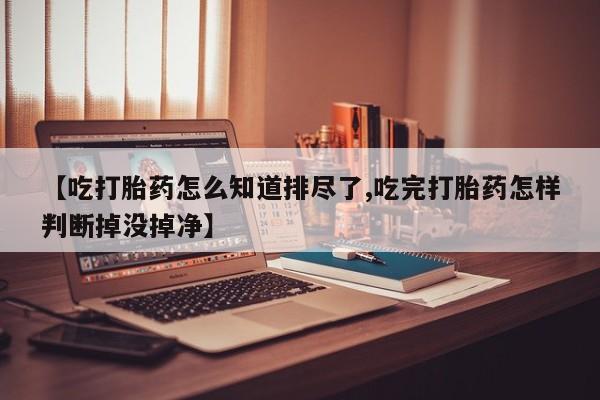 药流药联系方式【吃打胎药怎么知道排尽了,吃完打胎药怎样判断掉没掉净】