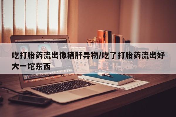 药流药联系方式吃打胎药流出像猪肝异物/吃了打胎药流出好大一坨东西