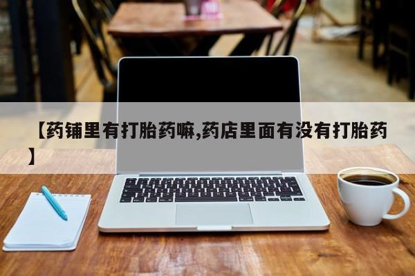 药流药联系方式【药铺里有打胎药嘛,药店里面有没有打胎药】