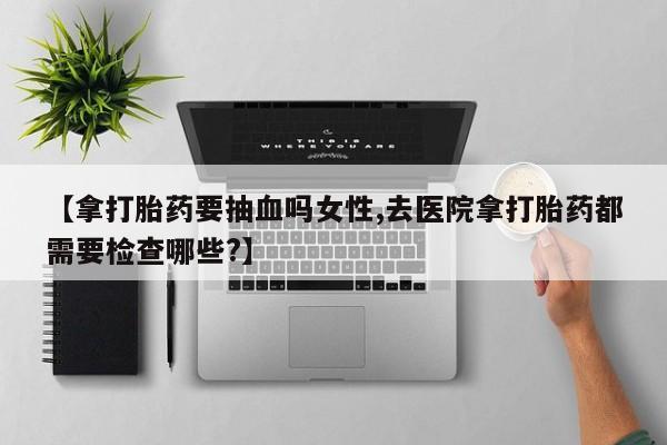 药流药联系方式【拿打胎药要抽血吗女性,去医院拿打胎药都需要检查哪些?】