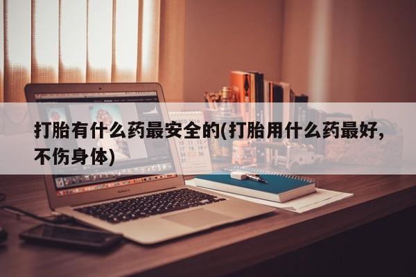 药流药联系方式打胎有什么药最安全的(打胎用什么药最好,不伤身体)