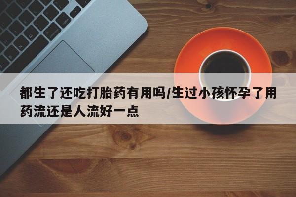 药流药联系方式都生了还吃打胎药有用吗/生过小孩怀孕了用药流还是人流好一点