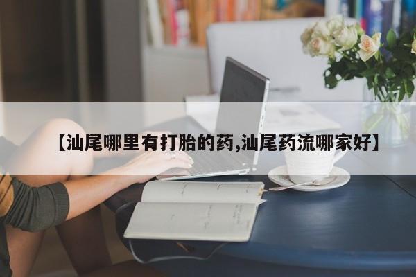 药流药联系方式【汕尾哪里有打胎的药,汕尾药流哪家好】