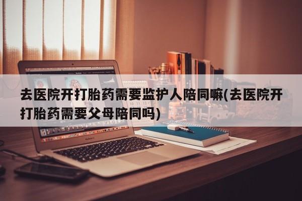 药流药联系方式去医院开打胎药需要监护人陪同嘛(去医院开打胎药需要父母陪同吗)