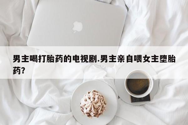 药流药联系方式男主喝打胎药的电视剧.男主亲自喂女主堕胎药？