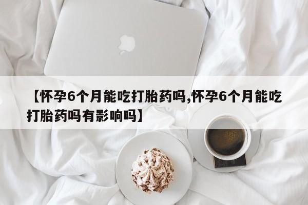 药流药联系方式【怀孕6个月能吃打胎药吗,怀孕6个月能吃打胎药吗有影响吗】