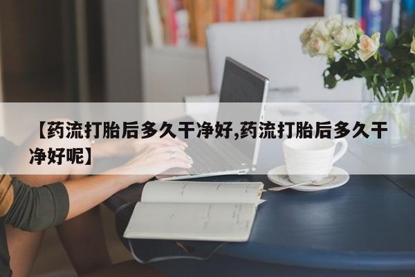 药流药联系方式【药流打胎后多久干净好,药流打胎后多久干净好呢】
