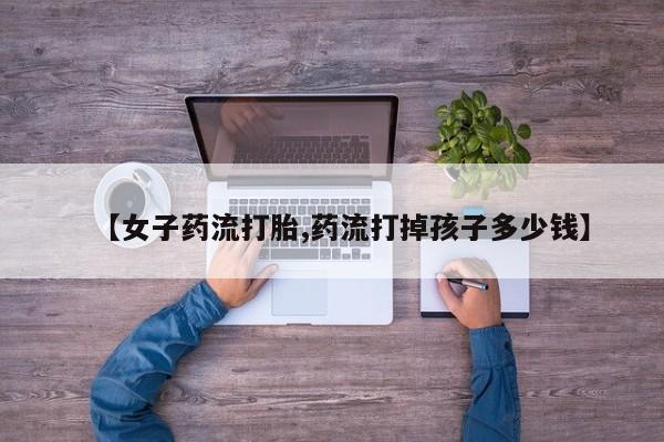 药流药联系方式【女子药流打胎,药流打掉孩子多少钱】