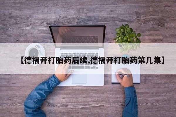 药流药联系方式【德福开打胎药后续,德福开打胎药第几集】
