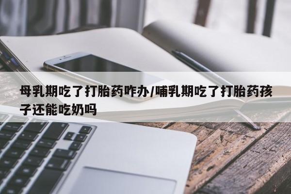 药流药联系方式母乳期吃了打胎药咋办/哺乳期吃了打胎药孩子还能吃奶吗